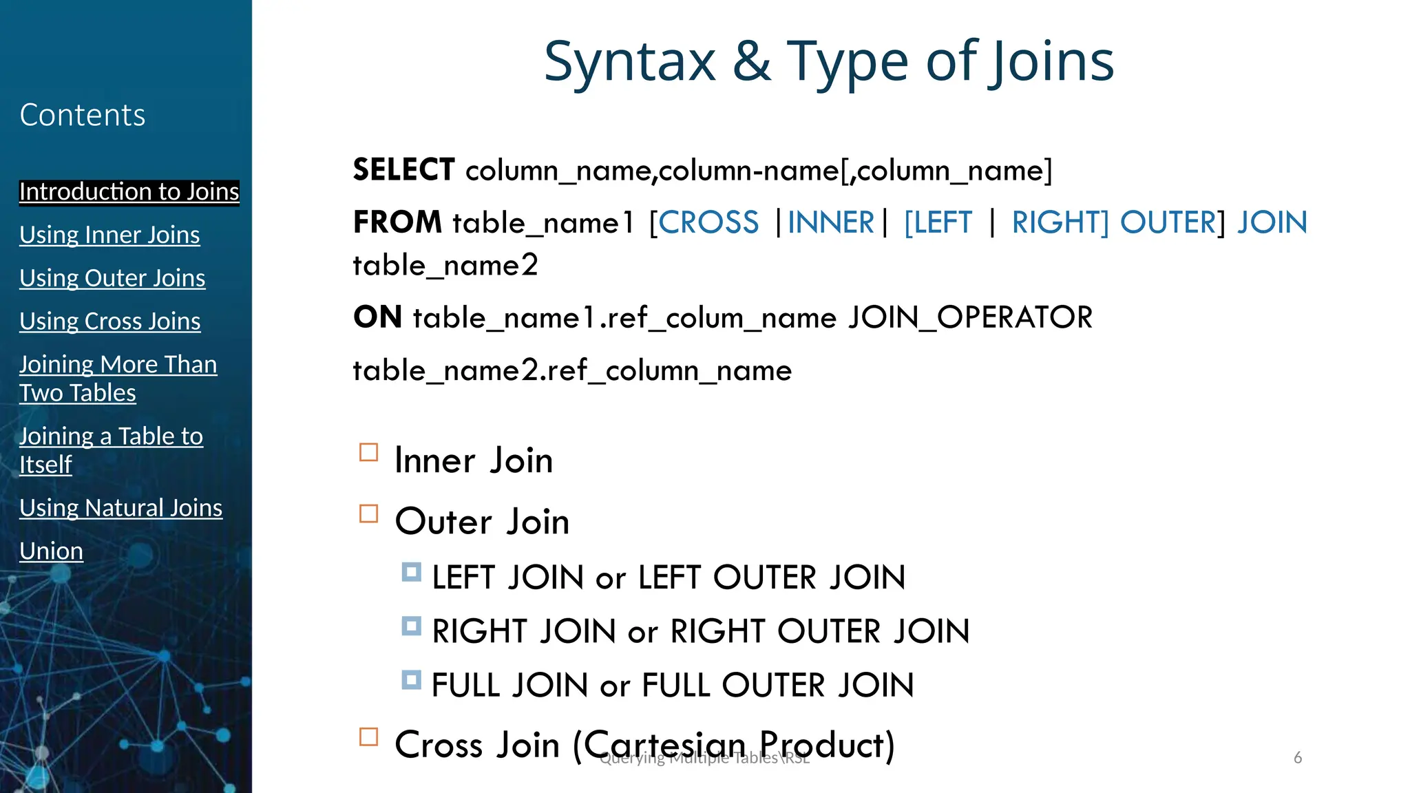 Querying Multiple TablesRSL 6
Contents
Introduction to Joins
Using Inner Joins
Using Outer Joins
Using Cross Joins
Joining More Than
Two Tables
Joining a Table to
Itself
Using Natural Joins
Union
Syntax & Type of Joins
SELECT column_name,column-name[,column_name]
FROM table_name1 [CROSS |INNER| [LEFT | RIGHT] OUTER] JOIN
table_name2
ON table_name1.ref_colum_name JOIN_OPERATOR
table_name2.ref_column_name
 Inner Join
 Outer Join
 LEFT JOIN or LEFT OUTER JOIN
 RIGHT JOIN or RIGHT OUTER JOIN
 FULL JOIN or FULL OUTER JOIN
 Cross Join (Cartesian Product)
 