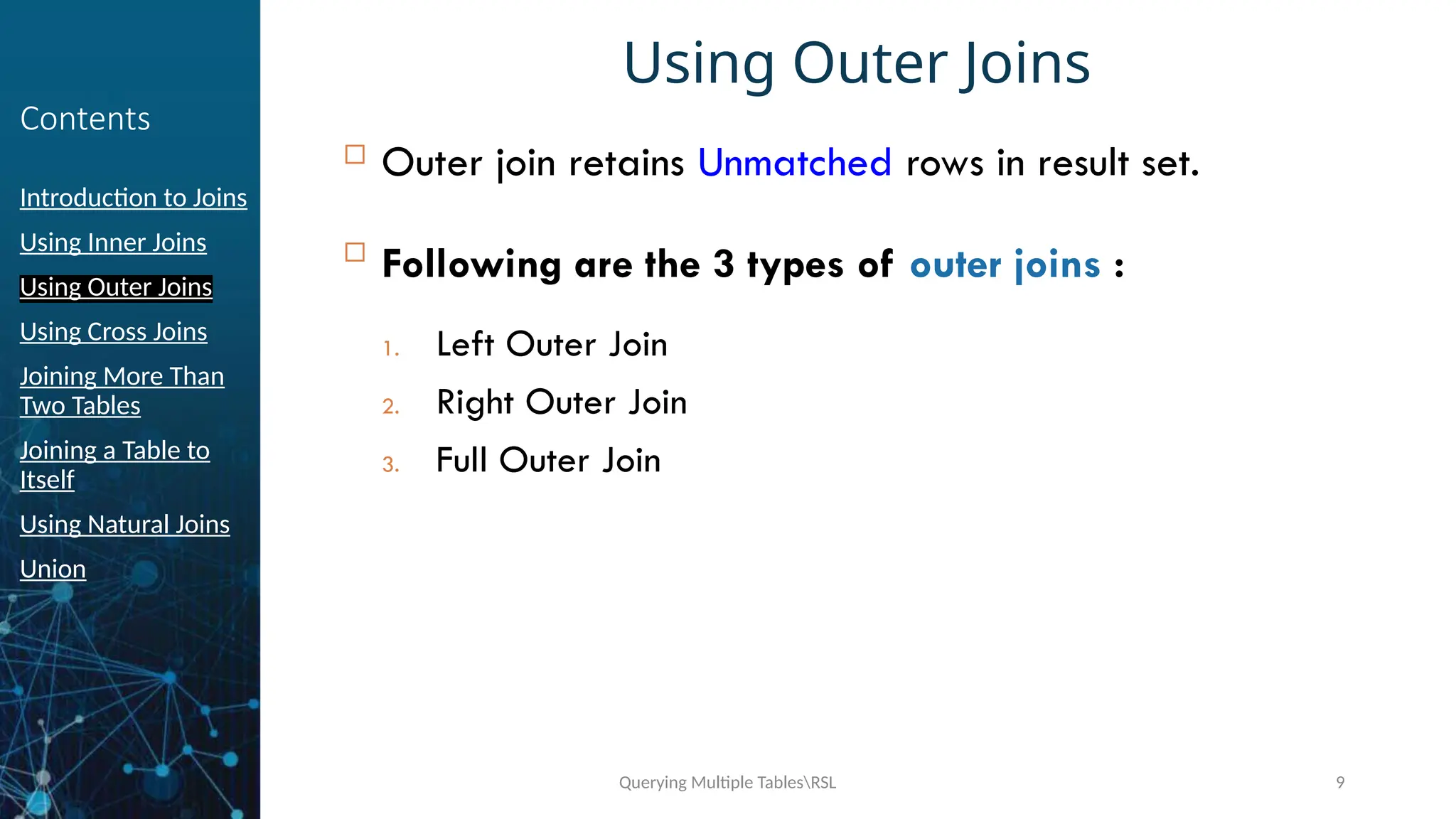 Querying Multiple TablesRSL 9
Contents
Introduction to Joins
Using Inner Joins
Using Outer Joins
Using Cross Joins
Joining More Than
Two Tables
Joining a Table to
Itself
Using Natural Joins
Union
Using Outer Joins
 Outer join retains Unmatched rows in result set.

Following are the 3 types of outer joins :
1. Left Outer Join
2. Right Outer Join
3. Full Outer Join
 