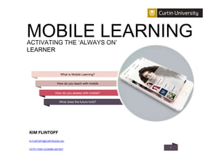 11
KIM FLINTOFF
K.FLINTOFF@CURTIN.EDU.AU
HTTP://TINY.CC/KIMFLINTOFF
What is Mobile Learning?
ACTIVATING THE ‘ALWAYS ON’
LEARNER
How do you teach with mobile
How do you assess with mobile?
What does the future hold?
MOBILE LEARNING
 