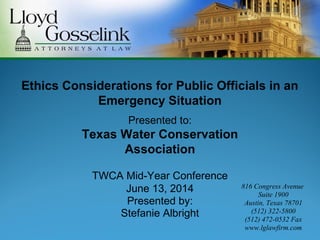Presented by:
Stefanie Albright
Ethics Considerations for Public Officials in an
Emergency Situation
Presented to:
Texas Water Conservation
Association
TWCA Mid-Year Conference
June 13, 2014 816 Congress Avenue
Suite 1900
Austin, Texas 78701
(512) 322-5800
(512) 472-0532 Fax
www.lglawfirm.com
 