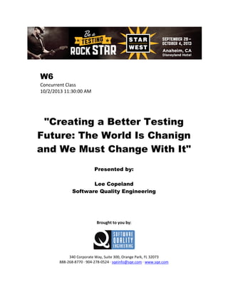 W6
Concurrent Class
10/2/2013 11:30:00 AM

"Creating a Better Testing
Future: The World Is Chanign
and We Must Change With It"
Presented by:
Lee Copeland
Software Quality Engineering

Brought to you by:

340 Corporate Way, Suite 300, Orange Park, FL 32073
888-268-8770 ∙ 904-278-0524 ∙ sqeinfo@sqe.com ∙ www.sqe.com

 