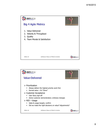 4/16/2013

???
Big 4 Agile Metrics
1.
2.
3.
4.

Value Delivered
Velocity & Throughput
Quality
Team Morale & Satisfaction

Slide 15

Software Peace of Mind in Action

???
Value-Delivered
Prioritization
Always deliver the highest priority work first
Earned value – it’s “Done”

Customer Acceptance
User Story sign-off
Active customer demonstration; embrace changes

ROI – Usage
Sales & usage targets; confirm
Did we make the right decisions on value? Adjustments?
Slide 16

Software Peace of Mind in Action

8

 