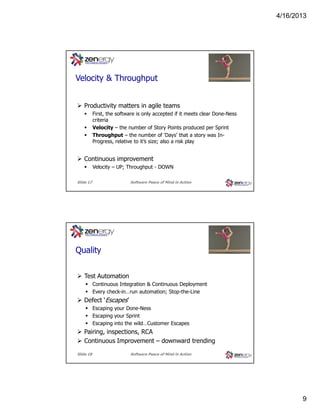 4/16/2013

???
Velocity & Throughput
Productivity matters in agile teams
First, the software is only accepted if it meets clear Done-Ness
criteria
Velocity – the number of Story Points produced per Sprint
Throughput – the number of ‘Days’ that a story was InProgress, relative to it’s size; also a risk play

Continuous improvement
Velocity – UP; Throughput - DOWN
Slide 17

Software Peace of Mind in Action

???
Quality
Test Automation
Continuous Integration & Continuous Deployment
Every check-in…run automation; Stop-the-Line

Defect ‘Escapes’
Escaping your Done-Ness
Escaping your Sprint
Escaping into the wild…Customer Escapes

Pairing, inspections, RCA
Continuous Improvement – downward trending
Slide 18

Software Peace of Mind in Action

9

 