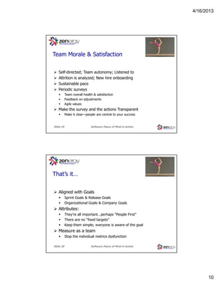 4/16/2013

???
Team Morale & Satisfaction
Self-directed; Team autonomy; Listened to
Attrition is analyzed; New hire onboarding
Sustainable pace
Periodic surveys
Team overall health & satisfaction
Feedback on adjustments
Agile values

Make the survey and the actions Transparent
Make it clear—people are central to your success

Slide 19

Software Peace of Mind in Action

???
That’s it…
Aligned with Goals
Sprint Goals & Release Goals
Organizational Goals & Company Goals

Attributes:
They’re all important…perhaps “People First”
There are no “fixed targets”
Keep them simple; everyone is aware of the goal

Measure as a team
Stop the individual metrics dysfunction
Slide 20

Software Peace of Mind in Action

10

 