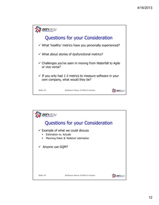 4/16/2013

???
Questions for your Consideration
What ‘healthy’ metrics have you personally experienced?
What about stories of dysfunctional metrics?
Challenges you’ve seen in moving from Waterfall to Agile
or vice versa?
If you only had 1-3 metrics to measure software in your
own company, what would they be?

Slide 23

Software Peace of Mind in Action

???
Questions for your Consideration
Example of what we could discuss
Estimation vs. Actuals
Planning Poker & ‘Relative’ estimation

Anyone use GQM?

Slide 24

Software Peace of Mind in Action

12

 