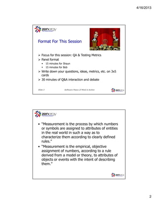 4/16/2013

???
Format For This Session
Focus for this session: QA & Testing Metrics
Panel format
15 minutes for Shaun
15 minutes for Bob

Write down your questions, ideas, metrics, etc. on 3x5
cards
30 minutes of Q&A interaction and debate
Slide 3

Software Peace of Mind in Action

What is Measurement?

• “Measurement is the process by which numbers
or symbols are assigned to attributes of entities
in the real world in such a way as to
characterize them according to clearly defined
rules.”
• “Measurement is the empirical, objective
assignment of numbers, according to a rule
derived from a model or theory, to attributes of
objects or events with the intent of describing
them.”

2

 