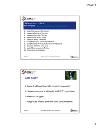 4/16/2013

???
Software Metrics Traps
Karl Wiegers 1.
2.
3.
4.
5.
6.
7.
8.
9.
10.

http://www.processimpact.com/articles/mtraps.html

Lack of Management Commitment
Measuring Too Much, Too Soon
Measuring Too Little, Too Late
Measuring the Wrong Things
Imprecise Metrics Definitions
Using Metrics Data to Evaluate Individuals
Using Metrics to Motivate, Rather than to Understand
Collecting Data That is Not Used
Lack of Communication & Training
Misinterpreting Metrics Data

Slide 5

Software Peace of Mind in Action

???
Case Study
Large, traditional financial / insurance organization
100 year company, traditionally staffed IT organization
Regulatory support
Large-scale project; joint with other consulting firms

Slide 6

Software Peace of Mind in Action

3

 