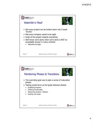 4/16/2013

???
Waterfall is ‘Real’
Not every project can be broken down into 2-week
‘chunks’
Not every company wants to be agile
Scale of the project impacts everything
We’ll know we’re done when we’re done is NOT an
acceptable answer in many contexts
Waterfall and Agile

Slide 7

Software Peace of Mind in Action

???
Monitoring Phases & Transitions
The overriding goal was to plan a series of maturation
phases
Testing would serve as the guide between phases
Qualifying progress
Verifying functionality
Measuring variation / defects
Guiding next steps

Slide 8

Software Peace of Mind in Action

4

 