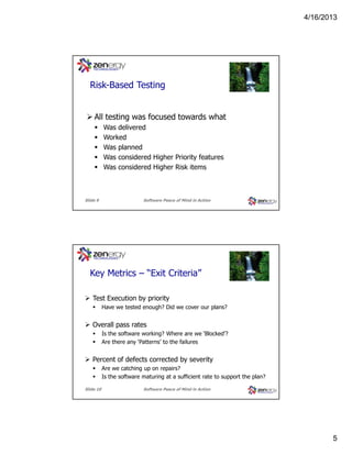 4/16/2013

???
Risk-Based Testing

All testing was focused towards what
Was delivered
Worked
Was planned
Was considered Higher Priority features
Was considered Higher Risk items

Slide 9

Software Peace of Mind in Action

???
Key Metrics – “Exit Criteria”
Test Execution by priority
Have we tested enough? Did we cover our plans?

Overall pass rates
Is the software working? Where are we ‘Blocked’?
Are there any ‘Patterns’ to the failures

Percent of defects corrected by severity
Are we catching up on repairs?
Is the software maturing at a sufficient rate to support the plan?
Slide 10

Software Peace of Mind in Action

5

 