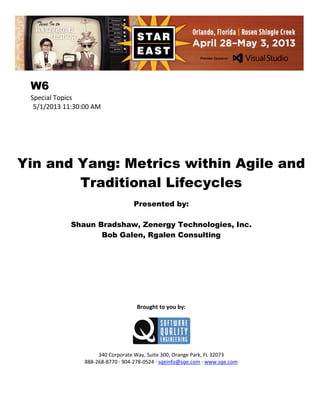 W6
Special Topics
5/1/2013 11:30:00 AM

Yin and Yang: Metrics within Agile and
Traditional Lifecycles
Presented by:
Shaun Bradshaw, Zenergy Technologies, Inc.
Bob Galen, Rgalen Consulting

Brought to you by:

340 Corporate Way, Suite 300, Orange Park, FL 32073
888-268-8770 ∙ 904-278-0524 ∙ sqeinfo@sqe.com ∙ www.sqe.com

 