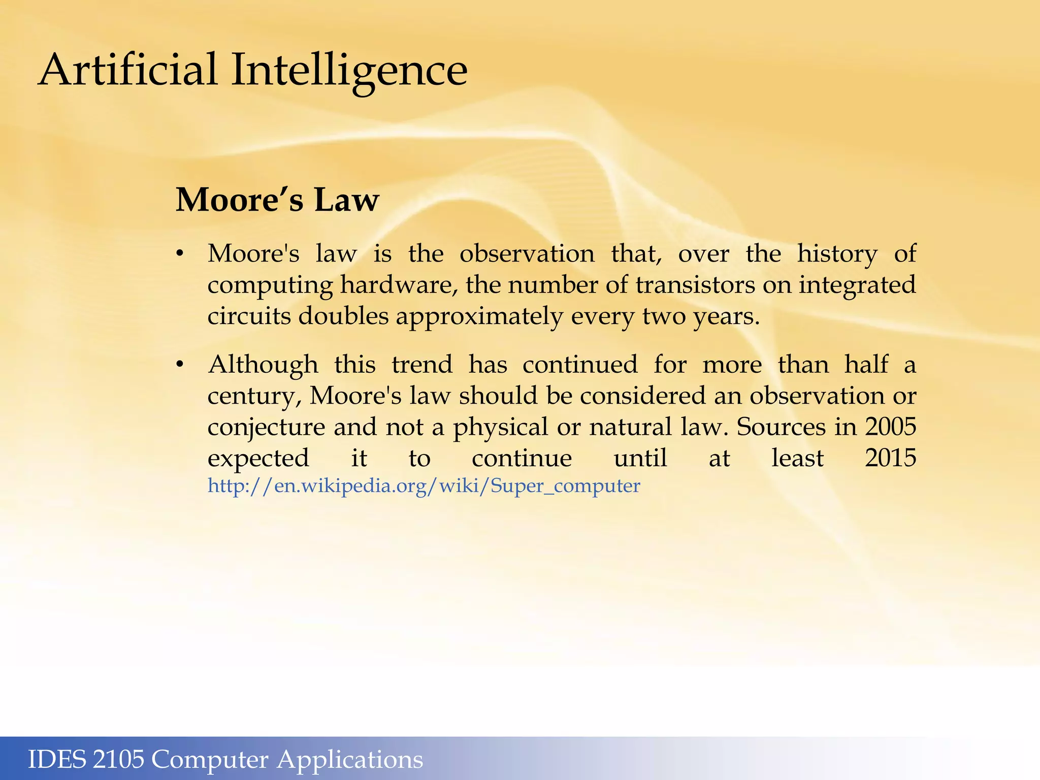 IDES 2105 Computer Applications
Artificial Intelligence
Moore’s Law
• Moore's law is the observation that, over the history of
computing hardware, the number of transistors on integrated
circuits doubles approximately every two years.
• Although this trend has continued for more than half a
century, Moore's law should be considered an observation or
conjecture and not a physical or natural law. Sources in 2005
expected it to continue until at least 2015
http://en.wikipedia.org/wiki/Super_computer
 
