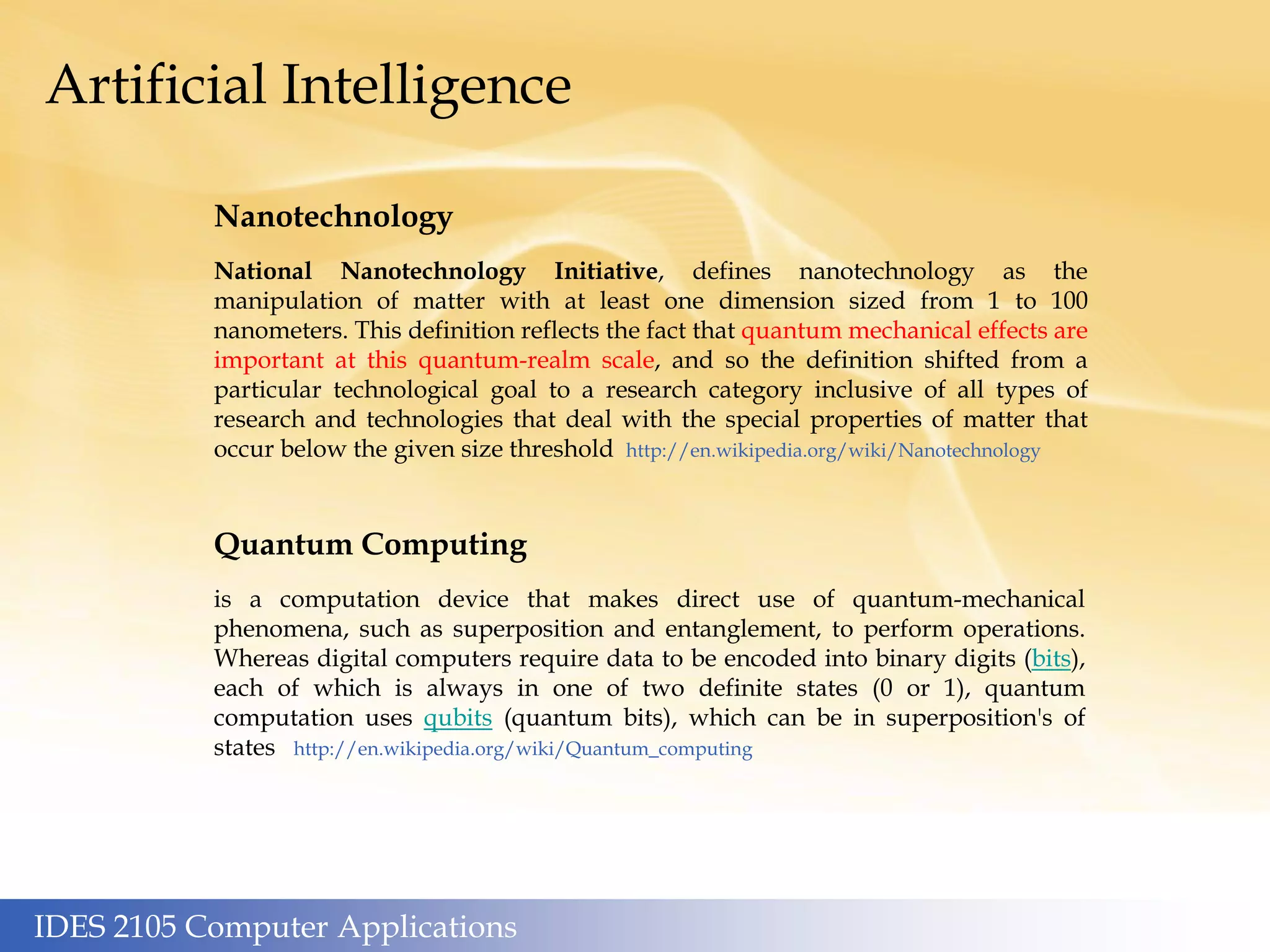 IDES 2105 Computer Applications
Artificial Intelligence
Nanotechnology
National Nanotechnology Initiative, defines nanotechnology as the
manipulation of matter with at least one dimension sized from 1 to 100
nanometers. This definition reflects the fact that quantum mechanical effects are
important at this quantum-realm scale, and so the definition shifted from a
particular technological goal to a research category inclusive of all types of
research and technologies that deal with the special properties of matter that
occur below the given size threshold http://en.wikipedia.org/wiki/Nanotechnology
Quantum Computing
is a computation device that makes direct use of quantum-mechanical
phenomena, such as superposition and entanglement, to perform operations.
Whereas digital computers require data to be encoded into binary digits (bits),
each of which is always in one of two definite states (0 or 1), quantum
computation uses qubits (quantum bits), which can be in superposition's of
states http://en.wikipedia.org/wiki/Quantum_computing
 