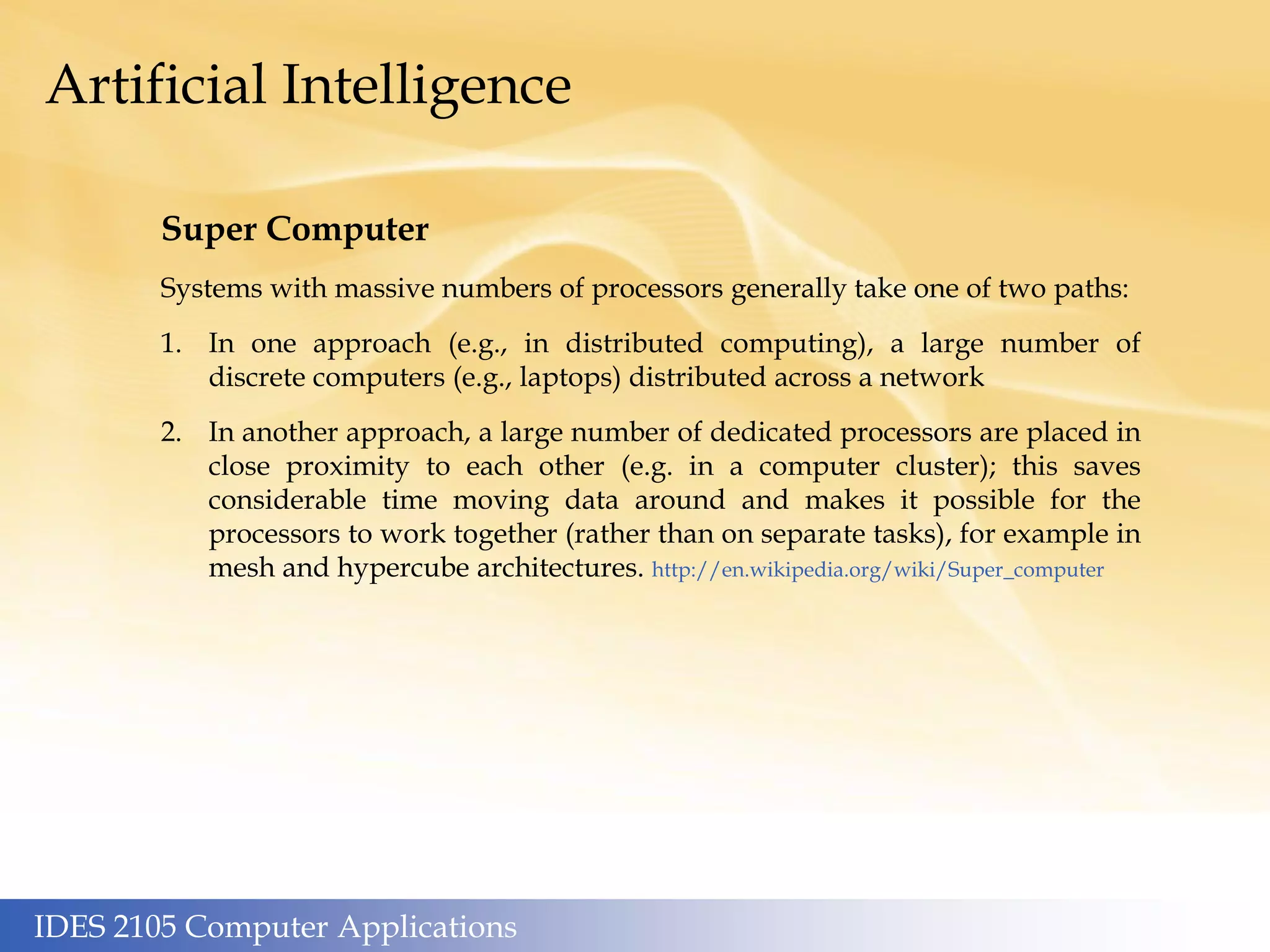 IDES 2105 Computer Applications
Artificial Intelligence
Super Computer
Systems with massive numbers of processors generally take one of two paths:
1. In one approach (e.g., in distributed computing), a large number of
discrete computers (e.g., laptops) distributed across a network
2. In another approach, a large number of dedicated processors are placed in
close proximity to each other (e.g. in a computer cluster); this saves
considerable time moving data around and makes it possible for the
processors to work together (rather than on separate tasks), for example in
mesh and hypercube architectures. http://en.wikipedia.org/wiki/Super_computer
 