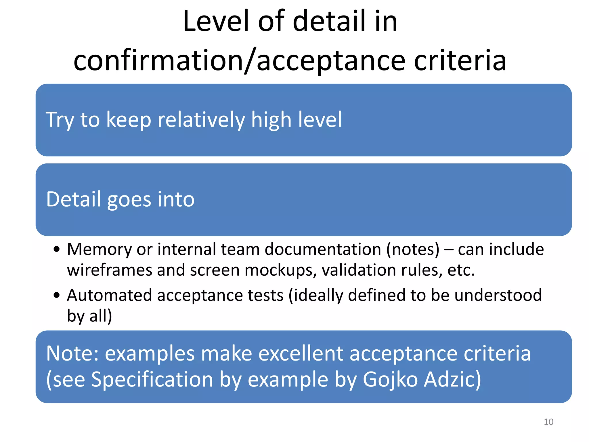Level of detail in confirmation/acceptance criteria Try to keep relatively high level Detail goes into • Memory or internal team documentation (notes) – can include wireframes and screen mockups, validation rules, etc. • Automated acceptance tests (ideally defined to be understood by all) Note: examples make excellent acceptance criteria (see Specification by example by Gojko Adzic) 10 