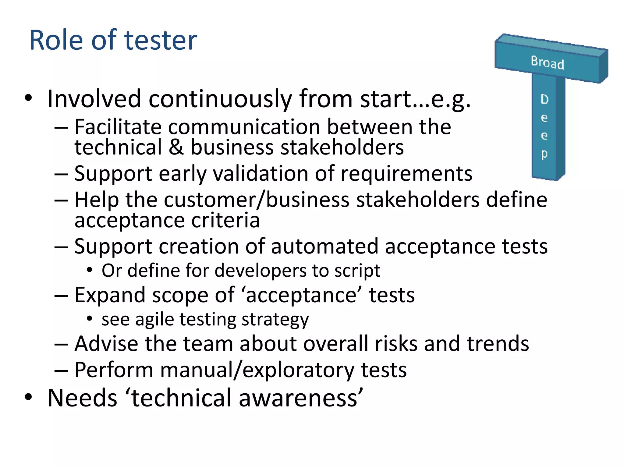 Role of tester • Involved continuously from start…e.g. – Facilitate communication between the technical & business stakeholders – Support early validation of requirements – Help the customer/business stakeholders define acceptance criteria – Support creation of automated acceptance tests • Or define for developers to script – Expand scope of ‘acceptance’ tests • see agile testing strategy – Advise the team about overall risks and trends – Perform manual/exploratory tests • Needs ‘technical awareness’ 