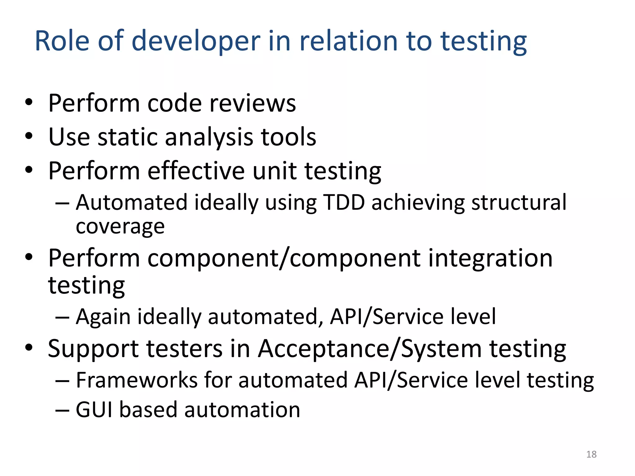 Role of developer in relation to testing • Perform code reviews • Use static analysis tools • Perform effective unit testing – Automated ideally using TDD achieving structural coverage • Perform component/component integration testing – Again ideally automated, API/Service level • Support testers in Acceptance/System testing – Frameworks for automated API/Service level testing – GUI based automation 18 