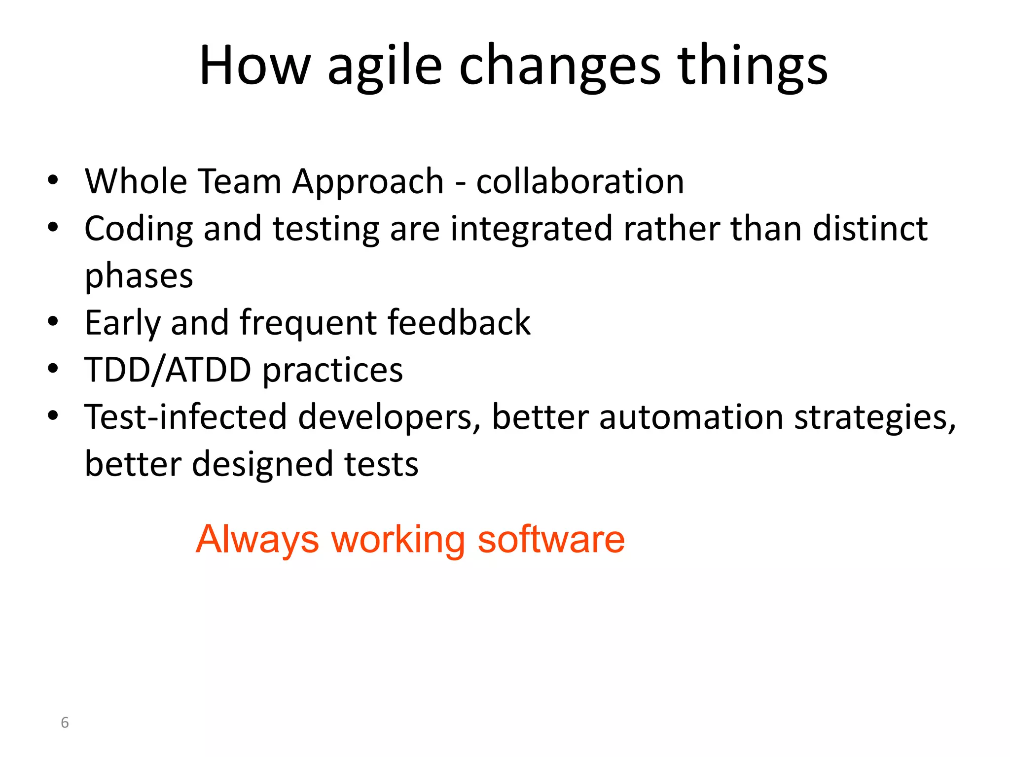 6 How agile changes things • Whole Team Approach - collaboration • Coding and testing are integrated rather than distinct phases • Early and frequent feedback • TDD/ATDD practices • Test-infected developers, better automation strategies, better designed tests Always working software 