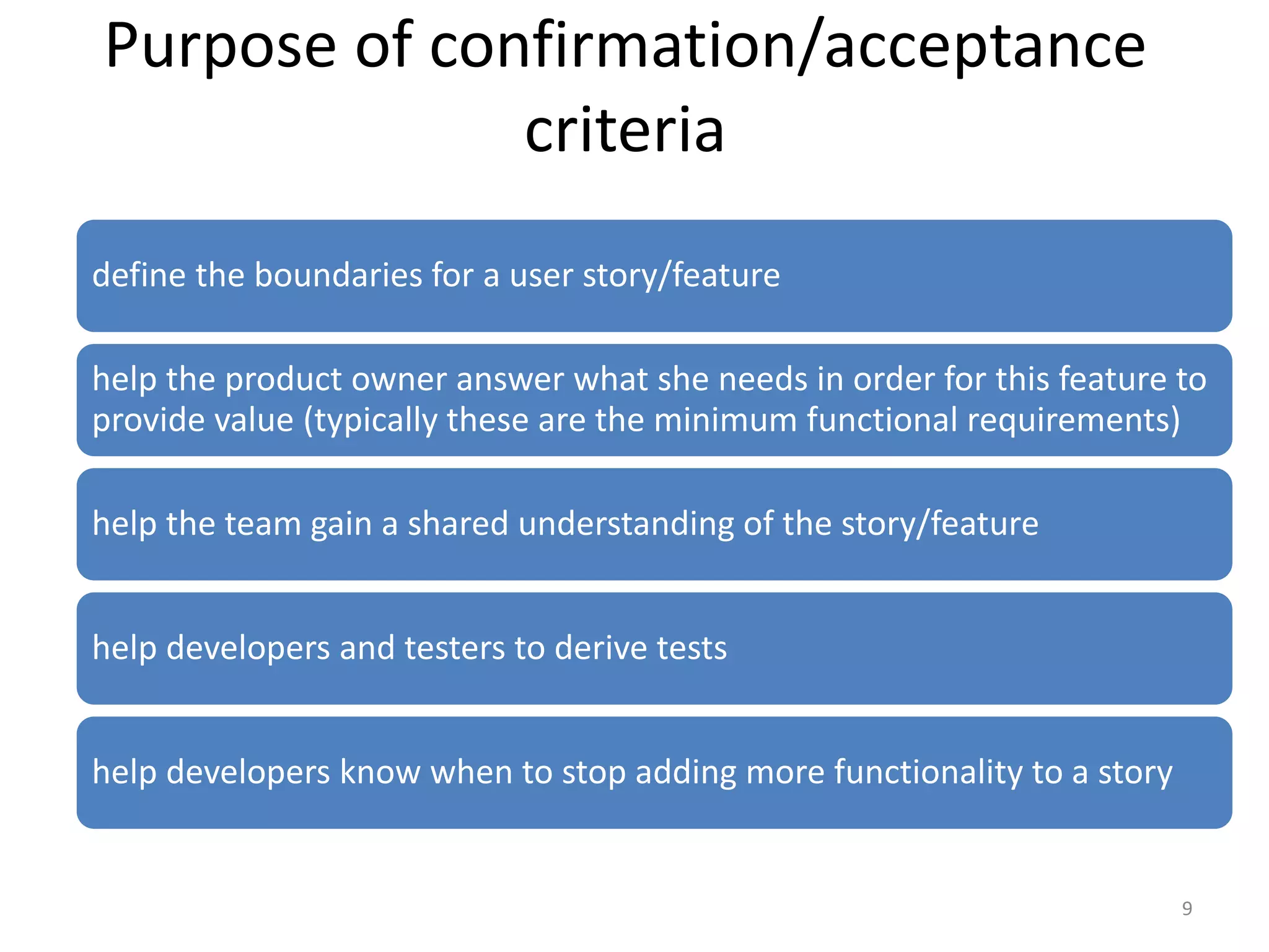 Purpose of confirmation/acceptance criteria define the boundaries for a user story/feature help the product owner answer what she needs in order for this feature to provide value (typically these are the minimum functional requirements) help the team gain a shared understanding of the story/feature help developers and testers to derive tests help developers know when to stop adding more functionality to a story 9 