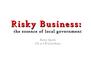 Risky Business:  the essence of local government Barry Quirk CE at LB Lewisham 