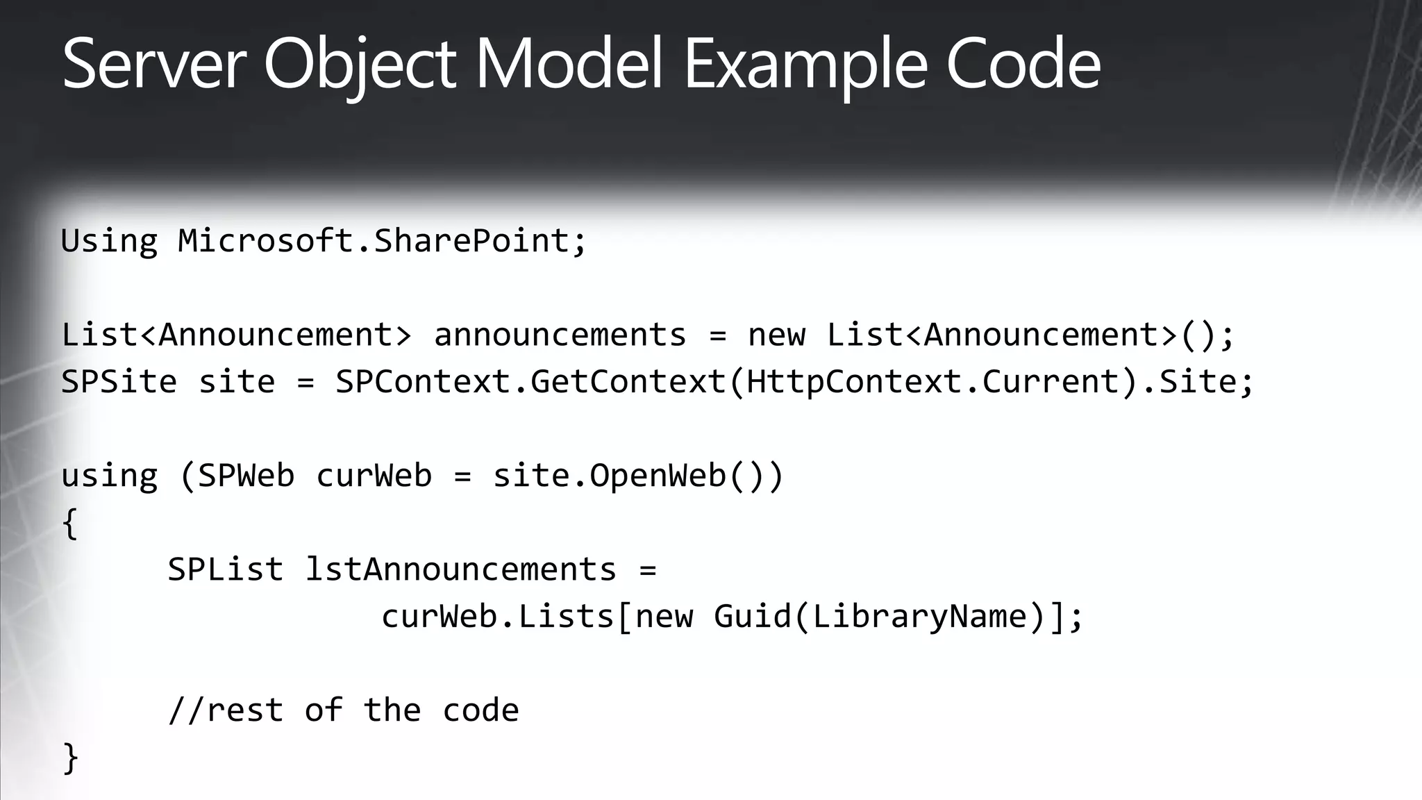 Server Object Model Example CodeUsing Microsoft.SharePoint;List&lt;Announcement&gt; announcements = new List&lt;Announcement&gt;(); SPSitesite = SPContext.GetContext(HttpContext.Current).Site; using (SPWebcurWeb = site.OpenWeb()) { SPListlstAnnouncements = curWeb.Lists[new Guid(LibraryName)];   //rest of the code }