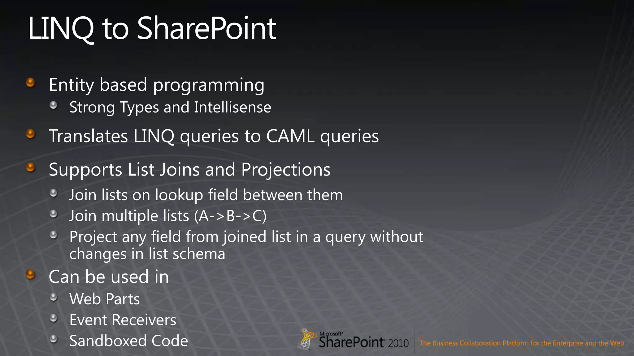 LINQ to SharePointEntity based programmingStrong Types and IntellisenseTranslates LINQ queries to CAML queriesSupports List Joins and ProjectionsJoin lists on lookup field between themJoin multiple lists (A-&gt;B-&gt;C)Project any field from joined list in a query without              changes in list schemaCan be used inWeb PartsEvent ReceiversSandboxed Code