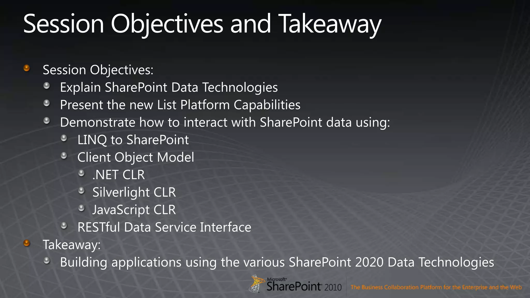 Session Objectives and TakeawaySession Objectives:Explain SharePoint Data TechnologiesPresent the new List Platform CapabilitiesDemonstrate how to interact with SharePoint data using:LINQ to SharePointClient Object Model.NET CLRSilverlight CLRJavaScript CLRRESTful Data Service InterfaceTakeaway:Building applications using the various SharePoint 2020 Data Technologies
