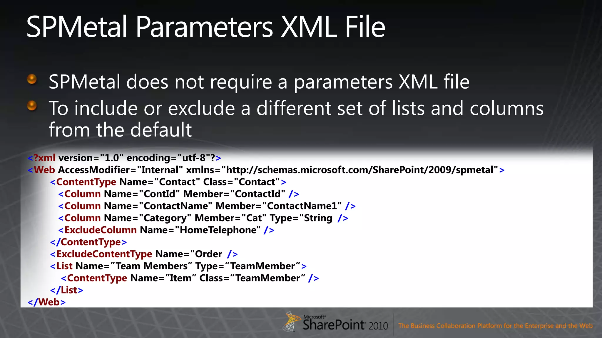 SPMetal Parameters XML FileSPMetal does not require a parameters XML fileTo include or exclude a different set of lists and columns from the default&lt;?xmlversion=&quot;1.0&quot; encoding=&quot;utf-8&quot;?&gt;&lt;WebAccessModifier=&quot;Internal&quot; xmlns=&quot;http://schemas.microsoft.com/SharePoint/2009/spmetal&quot;&gt;&lt;ContentTypeName=&quot;Contact&quot; Class=&quot;Contact&quot;&gt;   &lt;ColumnName=&quot;ContId&quot; Member=&quot;ContactId&quot; /&gt;   &lt;ColumnName=&quot;ContactName&quot; Member=&quot;ContactName1&quot; /&gt;   &lt;ColumnName=&quot;Category&quot; Member=&quot;Cat&quot; Type=&quot;String&quot;/&gt;   &lt;ExcludeColumnName=&quot;HomeTelephone&quot; /&gt;&lt;/ContentType&gt;&lt;ExcludeContentTypeName=&quot;Order&quot;/&gt;&lt;ListName=”Team Members” Type=”TeamMember”&gt;    &lt;ContentTypeName=”Item” Class=”TeamMember” /&gt;&lt;/List&gt;&lt;/Web&gt;