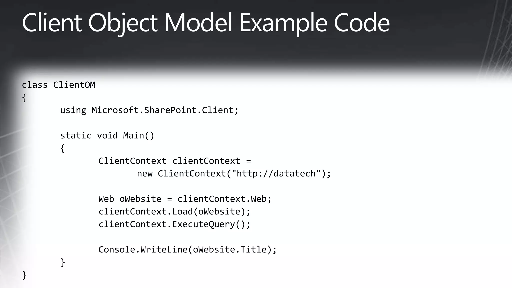 Client Object Model Example Codeclass ClientOM{ using Microsoft.SharePoint.Client;	static void Main() { ClientContextclientContext=		new ClientContext(&quot;http://datatech&quot;); 		Web oWebsite = clientContext.Web;			clientContext.Load(oWebsite); clientContext.ExecuteQuery();Console.WriteLine(oWebsite.Title); } }