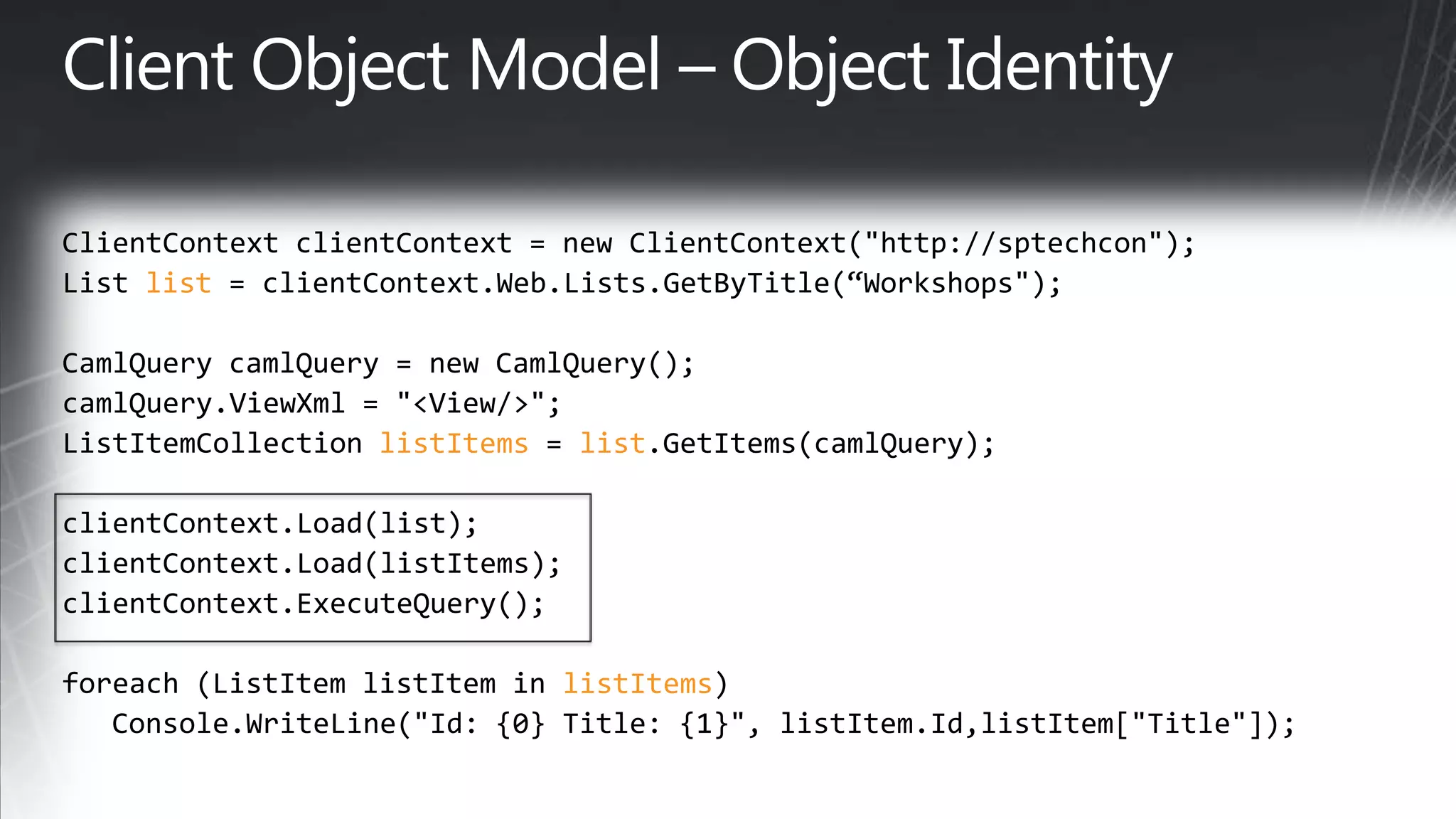 ClientContextclientContext= new ClientContext(&quot;http://sptechcon&quot;);List list= clientContext.Web.Lists.GetByTitle(“Workshops&quot;);CamlQuerycamlQuery = new CamlQuery();camlQuery.ViewXml= &quot;&lt;View/&gt;&quot;;ListItemCollectionlistItems= list.GetItems(camlQuery);clientContext.Load(list);clientContext.Load(listItems);clientContext.ExecuteQuery();foreach(ListItemlistItem in listItems)   Console.WriteLine(&quot;Id: {0} Title: {1}&quot;, listItem.Id,listItem[&quot;Title&quot;]);Client Object Model – Object Identity