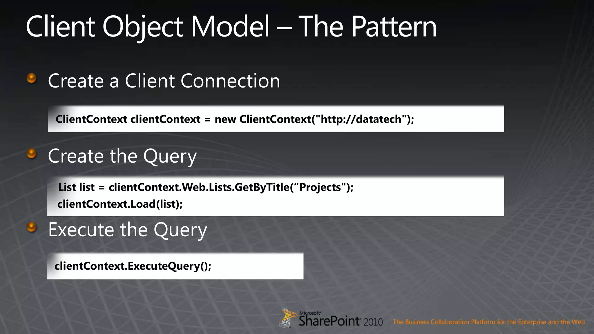 Client Object Model – The PatternCreate a Client ConnectionCreate the QueryExecute the QueryClientContextclientContext = new ClientContext(&quot;http://datatech&quot;);clientContext.ExecuteQuery();List list = clientContext.Web.Lists.GetByTitle(“Projects&quot;);clientContext.Load(list);