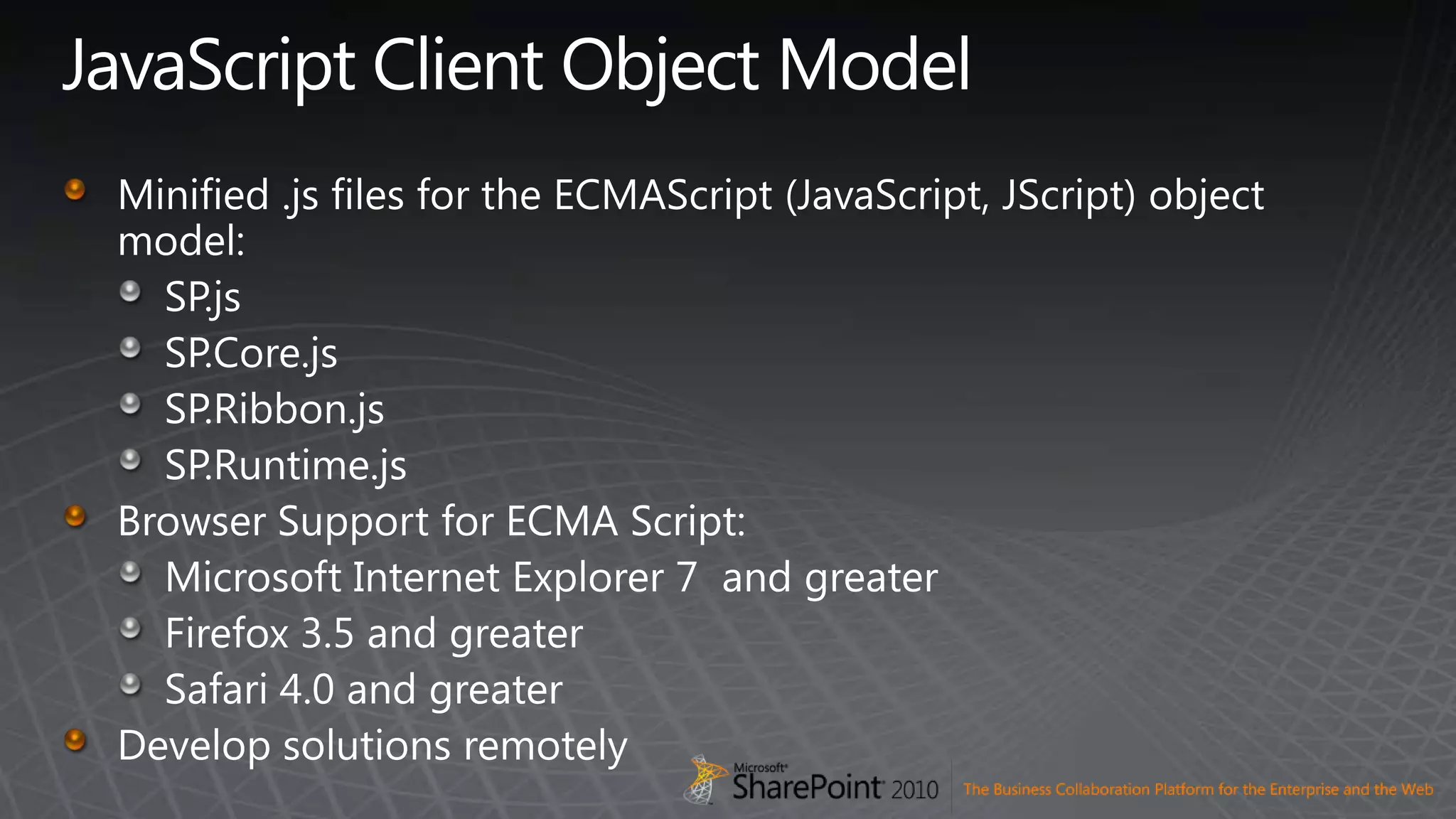 JavaScript Client Object ModelMinified .js files for the ECMAScript (JavaScript, JScript) object model:SP.jsSP.Core.jsSP.Ribbon.jsSP.Runtime.jsBrowser Support for ECMA Script:Microsoft Internet Explorer 7  and greaterFirefox 3.5 and greaterSafari 4.0 and greaterDevelop solutions remotely