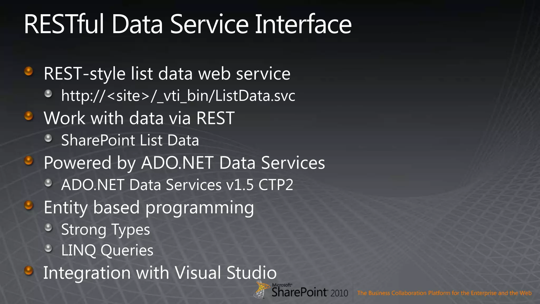 RESTful Data Service InterfaceREST-style list data web servicehttp://&lt;site&gt;/_vti_bin/ListData.svcWork with data via RESTSharePoint List DataPowered by ADO.NET Data ServicesADO.NET Data Services v1.5 CTP2Entity based programmingStrong TypesLINQ QueriesIntegration with Visual Studio