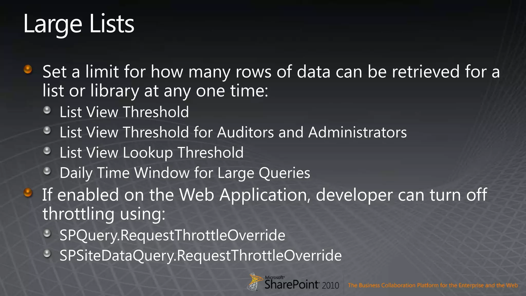Large ListsSet a limit for how many rows of data can be retrieved for a list or library at any one time:List View ThresholdList View Threshold for Auditors and AdministratorsList View Lookup ThresholdDaily Time Window for Large QueriesIf enabled on the Web Application, developer can turn off throttling using:SPQuery.RequestThrottleOverrideSPSiteDataQuery.RequestThrottleOverride