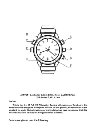 A,On/Off B,Indicator C,Mode D,Time Reset E,USB Interface
F,IR Sensor G,Mic H,Lens
Notice：
This is the first IR Full HD Wristwatch Camera with waterproof function in the
world.When we design the waterproof function for this product,we referenced to the
standard for under 30depth waterproof work arts,but we have to anounce that this
wristwatch can not be used for diving(more than 3 meters).
Before use please read the following：
 