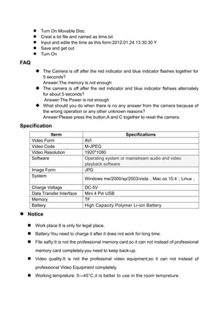  Turn On Movable Disc
 Creat a txt file and named as time.txt
 Input and edite the time as this form:2012.01.24 13:30:30 Y
 Save and get out
 Turn On
FAQ
 The Camera is off after the red indicator and blue indicator flashes together for
5 seconds?
Answer:The memory is not enough
 The camera is off after the red indicator and blue indicator flahses alternately
for about 5 seconds?
Answer:The Power is not enough
 What should you do when there is no any answer from the camera because of
the wrong operation or any other unknown reasons?
Answer:Please press the button,A and C together to reset the camera.
Specification
Iterm Specifications
Video Form AVI
Video Code M-JPEG
Video Resolution 1920*1080
Software Operating system or mainstream audio and video
playback software
Image Form JPG
System
Windows me/2000/xp/2003/vista；Mac os 10.4；Linux；
Charge Voltage DC-5V
Data Transfer Interface Mini 4 Pin USB
Memory TF
Battery High Capacity Polymer Li-ion Battery
 Notice
 Work place:It is only for legal place.
 Battery:You need to charge it after it does not work for long time.
 File safty:It is not the professional memory card,so it can not instead of professional
memory card completely.you need to keep back-up.
 Video quality:It is not the professinal video equipment,so it can not instead of
professional Video Equipment completely.
 Working tempreture: 0—45°C,it is better to use in the room tempreture.
 