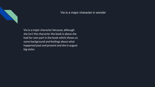Via is a major character because, although
she isn’t the character the book is about she
had her own part in the book which shows us
some background and feelings about what
happened past and present and she is august
big sister.
Via is a major character in wonder
 