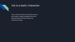 Via is a static character
Via is a static character because she does not
go through a change throughout the entire
book she stays the same she does not
experience change.
 