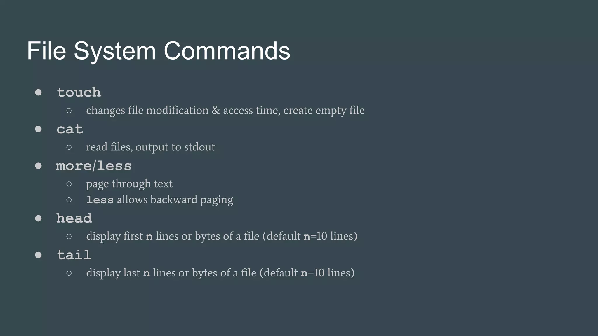 File System Commands
● touch
○ changes file modification & access time, create empty file
● cat
○ read files, output to stdout
● more/less
○ page through text
○ less allows backward paging
● head
○ display first n lines or bytes of a file (default n=10 lines)
● tail
○ display last n lines or bytes of a file (default n=10 lines)
 