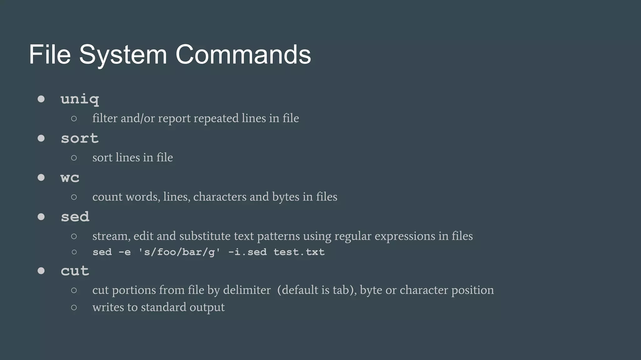 File System Commands
● uniq
○ filter and/or report repeated lines in file
● sort
○ sort lines in file
● wc
○ count words, lines, characters and bytes in files
● sed
○ stream, edit and substitute text patterns using regular expressions in files
○ sed -e 's/foo/bar/g' -i.sed test.txt
● cut
○ cut portions from file by delimiter (default is tab), byte or character position
○ writes to standard output
 