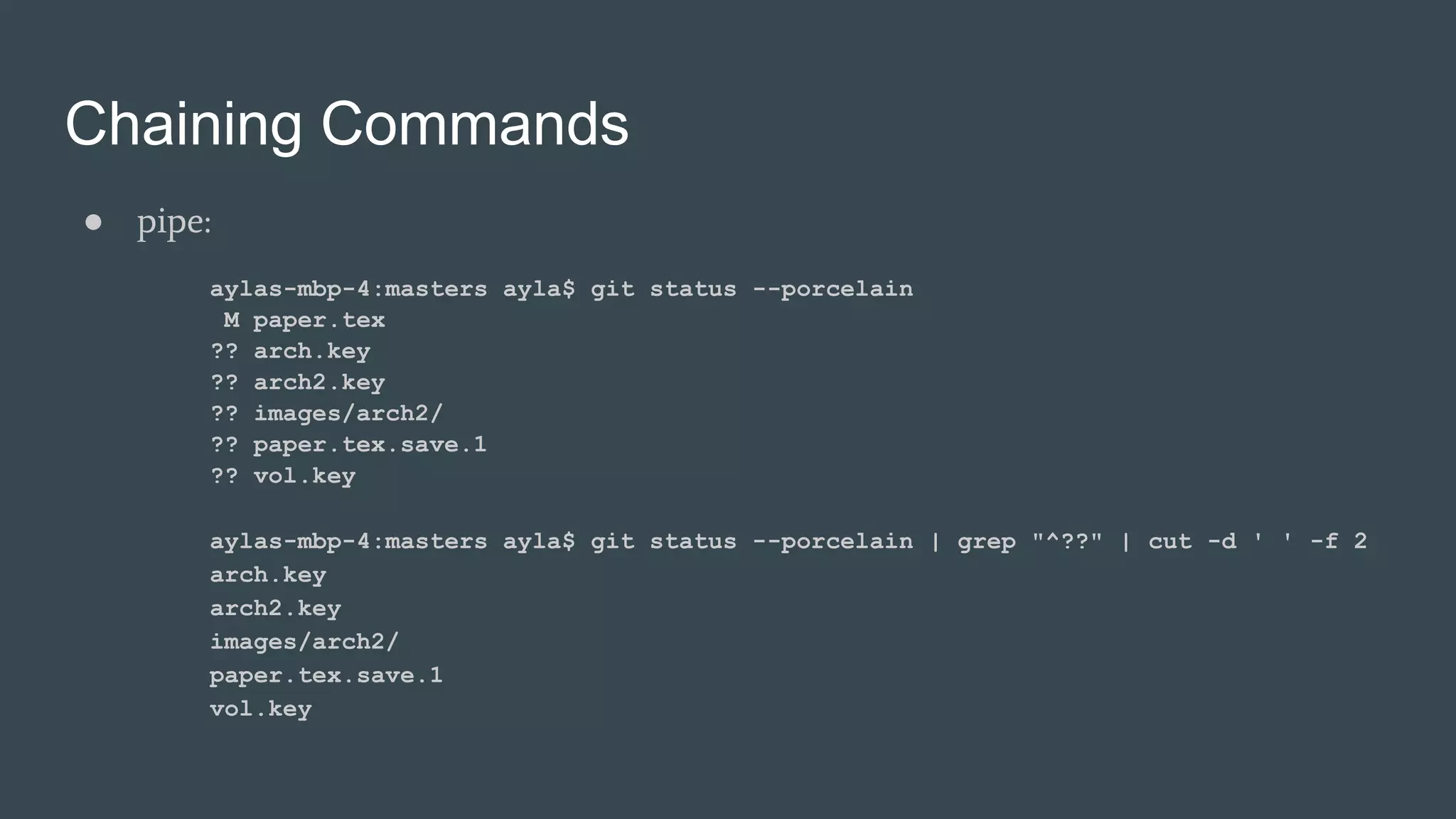 Chaining Commands
● pipe:
aylas-mbp-4:masters ayla$ git status --porcelain
M paper.tex
?? arch.key
?? arch2.key
?? images/arch2/
?? paper.tex.save.1
?? vol.key
aylas-mbp-4:masters ayla$ git status --porcelain | grep "^??" | cut -d ' ' -f 2
arch.key
arch2.key
images/arch2/
paper.tex.save.1
vol.key
 