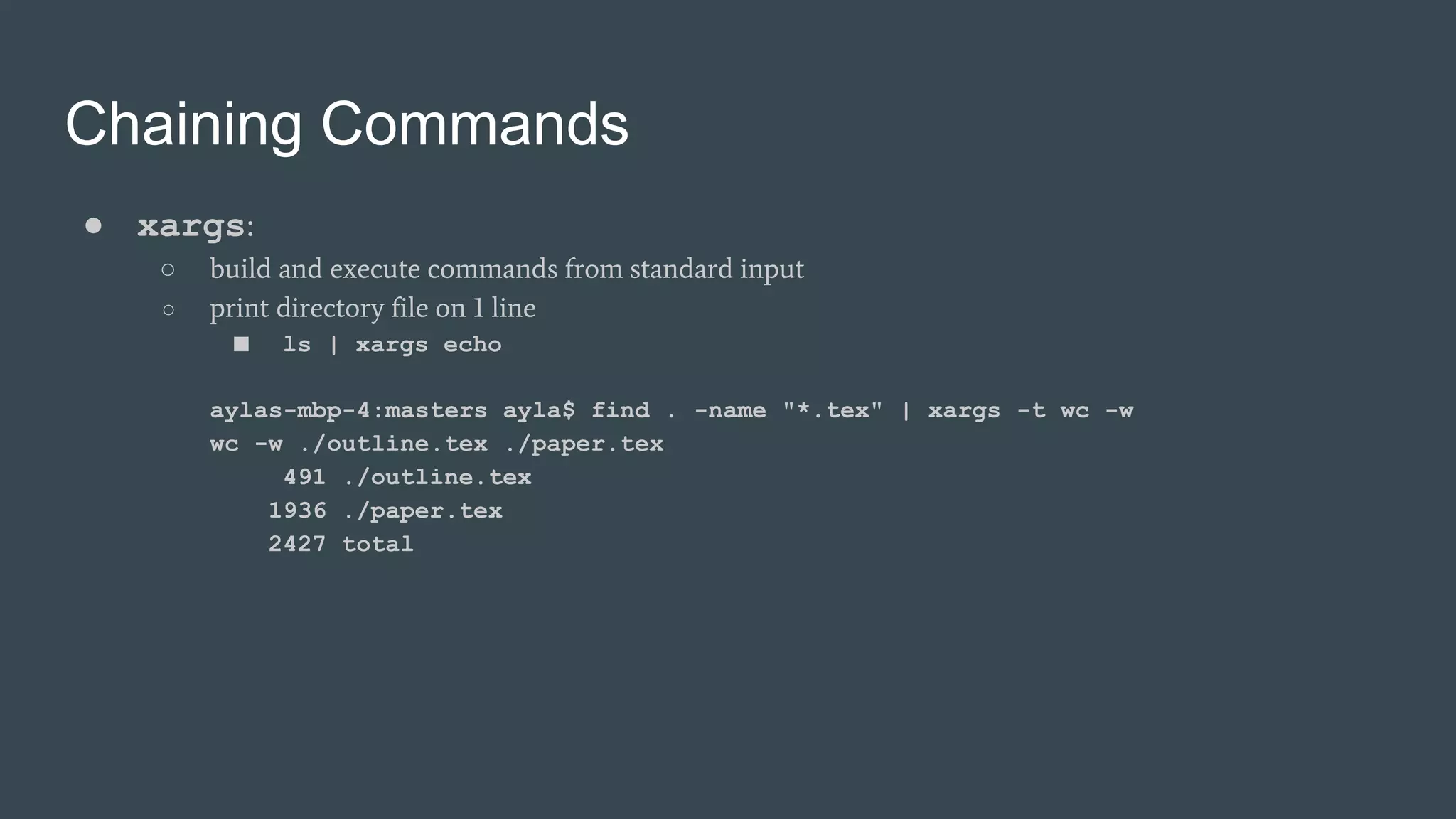 Chaining Commands
● xargs:
○ build and execute commands from standard input
○ print directory file on 1 line
■ ls | xargs echo
aylas-mbp-4:masters ayla$ find . -name "*.tex" | xargs -t wc -w
wc -w ./outline.tex ./paper.tex
491 ./outline.tex
1936 ./paper.tex
2427 total
 
