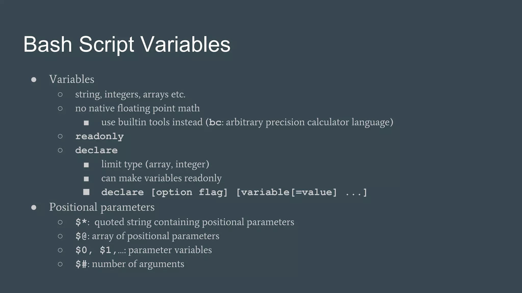 Bash Script Variables
● Variables
○ string, integers, arrays etc.
○ no native floating point math
■ use builtin tools instead (bc: arbitrary precision calculator language)
○ readonly
○ declare
■ limit type (array, integer)
■ can make variables readonly
■ declare [option flag] [variable[=value] ...]
● Positional parameters
○ $*: quoted string containing positional parameters
○ $@: array of positional parameters
○ $0, $1,…: parameter variables
○ $#: number of arguments
 