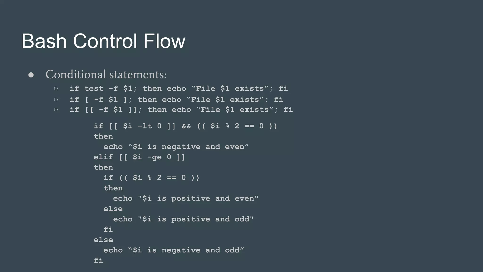 Bash Control Flow
● Conditional statements:
○ if test -f $1; then echo “File $1 exists”; fi
○ if [ -f $1 ]; then echo “File $1 exists”; fi
○ if [[ -f $1 ]]; then echo “File $1 exists”; fi
if [[ $i -lt 0 ]] && (( $i % 2 == 0 ))
then
echo “$i is negative and even”
elif [[ $i -ge 0 ]]
then
if (( $i % 2 == 0 ))
then
echo "$i is positive and even"
else
echo "$i is positive and odd"
fi
else
echo “$i is negative and odd”
fi
 