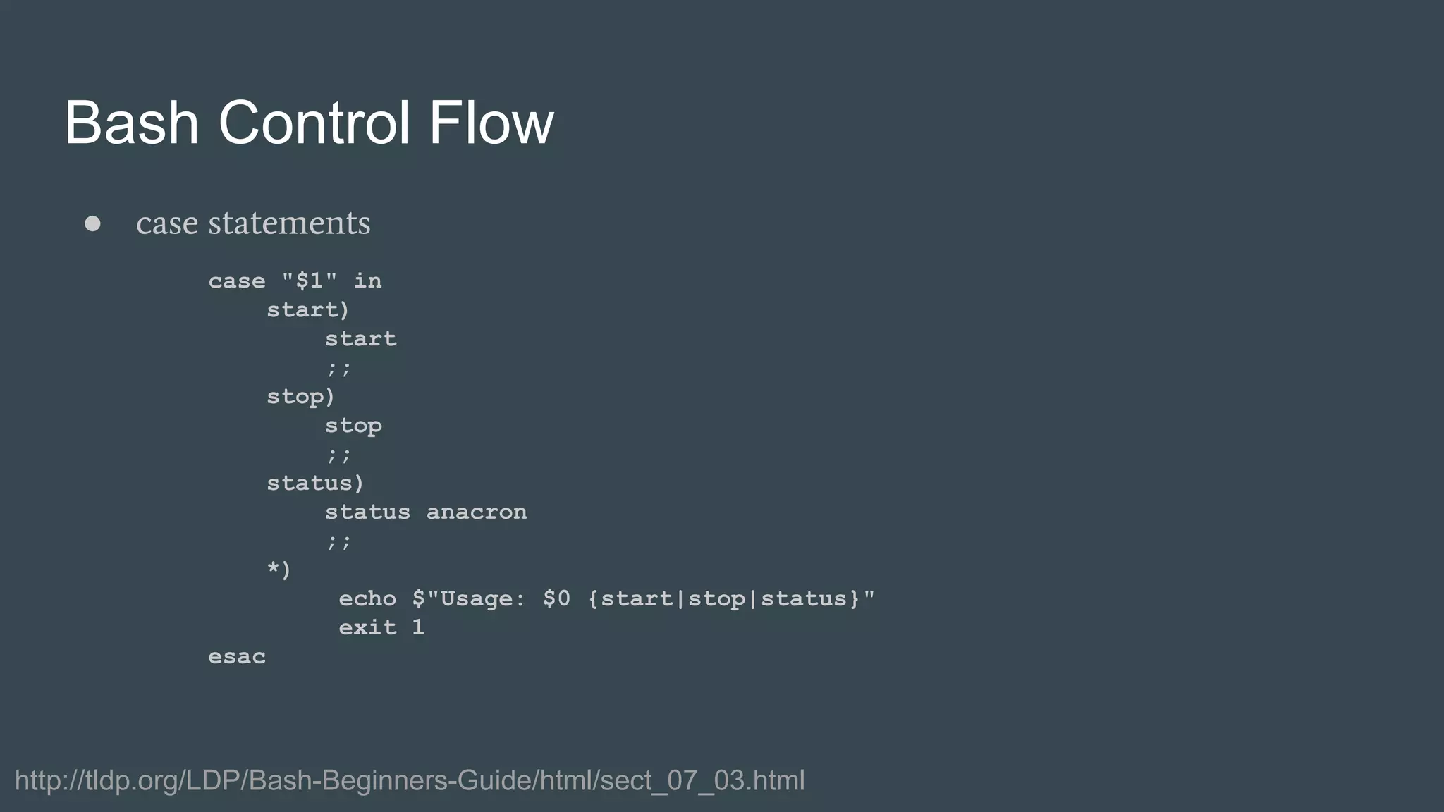 Bash Control Flow
● case statements
case "$1" in
start)
start
;;
stop)
stop
;;
status)
status anacron
;;
*)
echo $"Usage: $0 {start|stop|status}"
exit 1
esac
http://tldp.org/LDP/Bash-Beginners-Guide/html/sect_07_03.html
 