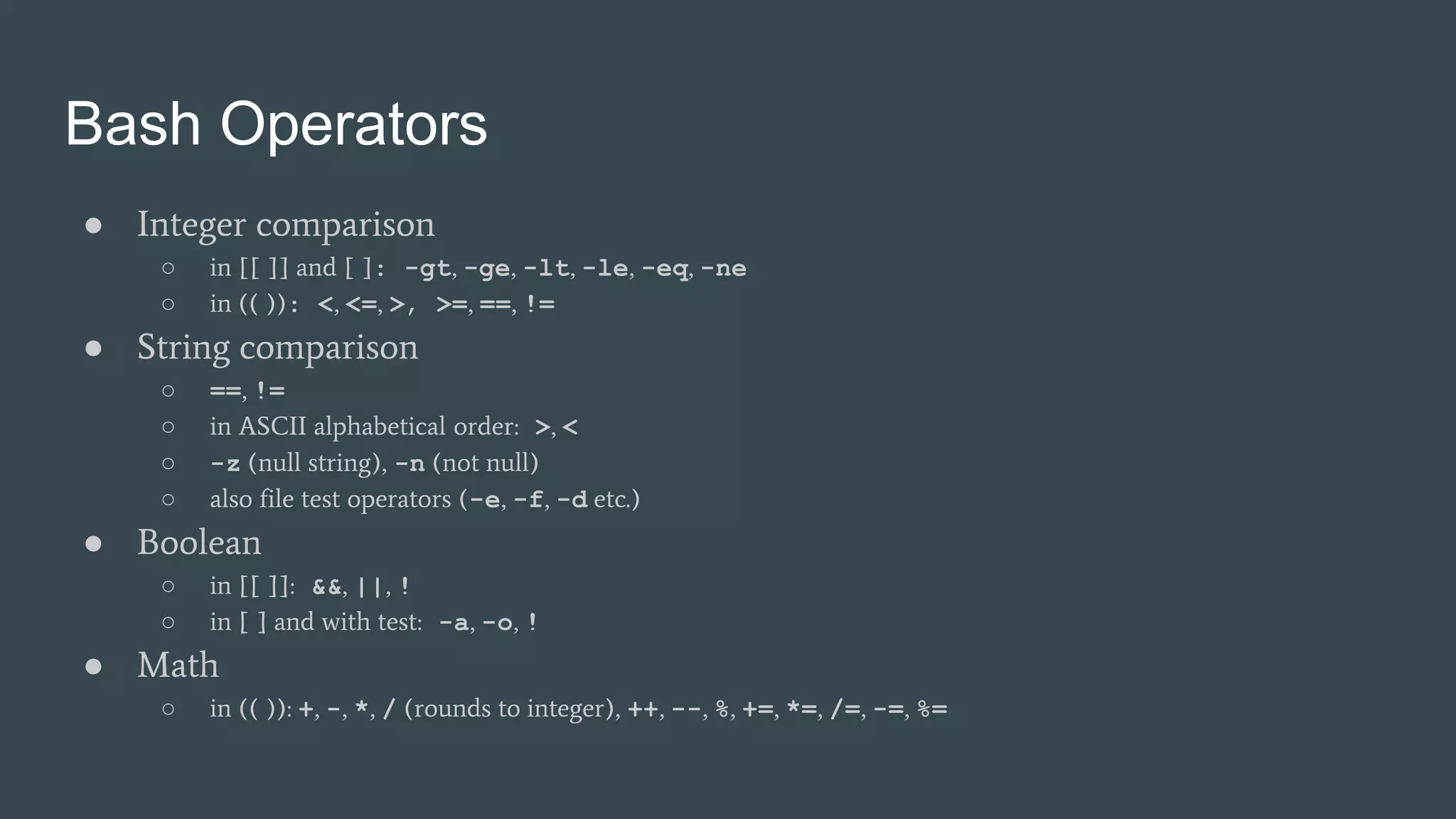 Bash Operators
● Integer comparison
○ in [[ ]] and [ ]: -gt, -ge, -lt, -le, -eq, -ne
○ in (( )): <, <=, >, >=, ==, !=
● String comparison
○ ==, !=
○ in ASCII alphabetical order: >, <
○ -z (null string), -n (not null)
○ also file test operators (-e, -f, -d etc.)
● Boolean
○ in [[ ]]: &&, ||, !
○ in [ ] and with test: -a, -o, !
● Math
○ in (( )): +, -, *, / (rounds to integer), ++, --, %, +=, *=, /=, -=, %=
 