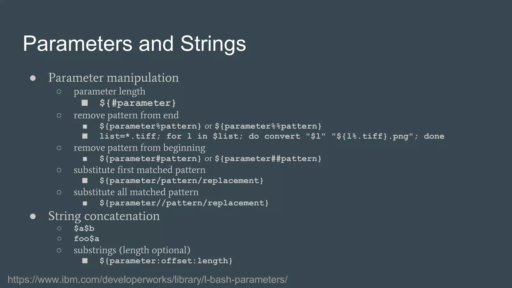 Parameters and Strings
● Parameter manipulation
○ parameter length
■ ${#parameter}
○ remove pattern from end
■ ${parameter%pattern} or ${parameter%%pattern}
■ list=*.tiff; for l in $list; do convert "$l" "${l%.tiff}.png"; done
○ remove pattern from beginning
■ ${parameter#pattern} or ${parameter##pattern}
○ substitute first matched pattern
■ ${parameter/pattern/replacement}
○ substitute all matched pattern
■ ${parameter//pattern/replacement}
● String concatenation
○ $a$b
○ foo$a
○ substrings (length optional)
■ ${parameter:offset:length}
https://www.ibm.com/developerworks/library/l-bash-parameters/
 