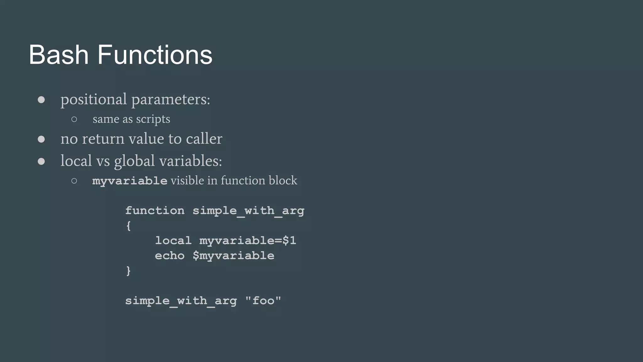 Bash Functions
● positional parameters:
○ same as scripts
● no return value to caller
● local vs global variables:
○ myvariable visible in function block
function simple_with_arg
{
local myvariable=$1
echo $myvariable
}
simple_with_arg "foo"
 