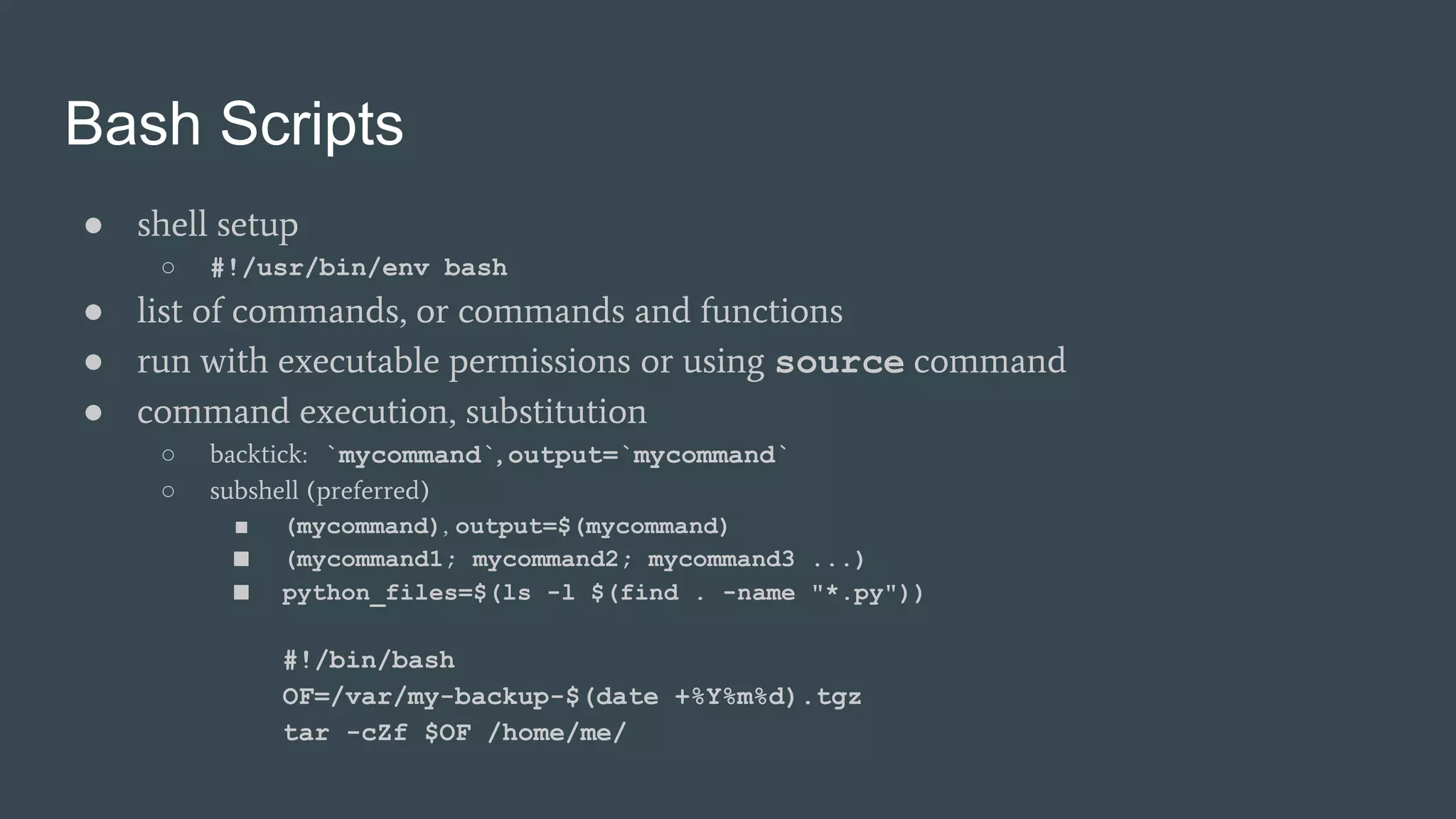 Bash Scripts
● shell setup
○ #!/usr/bin/env bash
● list of commands, or commands and functions
● run with executable permissions or using source command
● command execution, substitution
○ backtick: `mycommand`, output=`mycommand`
○ subshell (preferred)
■ (mycommand), output=$(mycommand)
■ (mycommand1; mycommand2; mycommand3 ...)
■ python_files=$(ls -l $(find . -name "*.py"))
#!/bin/bash
OF=/var/my-backup-$(date +%Y%m%d).tgz
tar -cZf $OF /home/me/
 