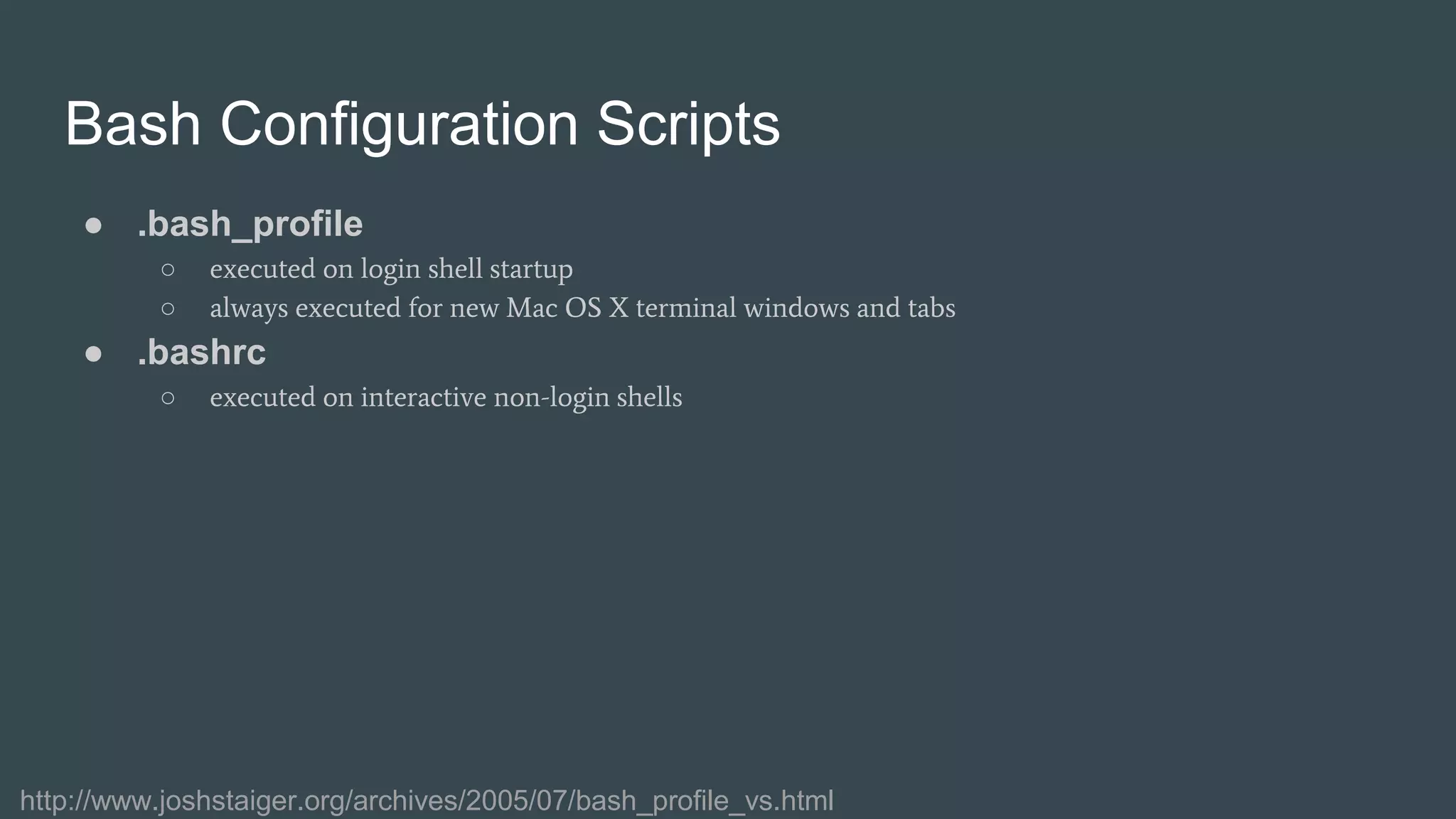 Bash Configuration Scripts
● .bash_profile
○ executed on login shell startup
○ always executed for new Mac OS X terminal windows and tabs
● .bashrc
○ executed on interactive non-login shells
http://www.joshstaiger.org/archives/2005/07/bash_profile_vs.html
 