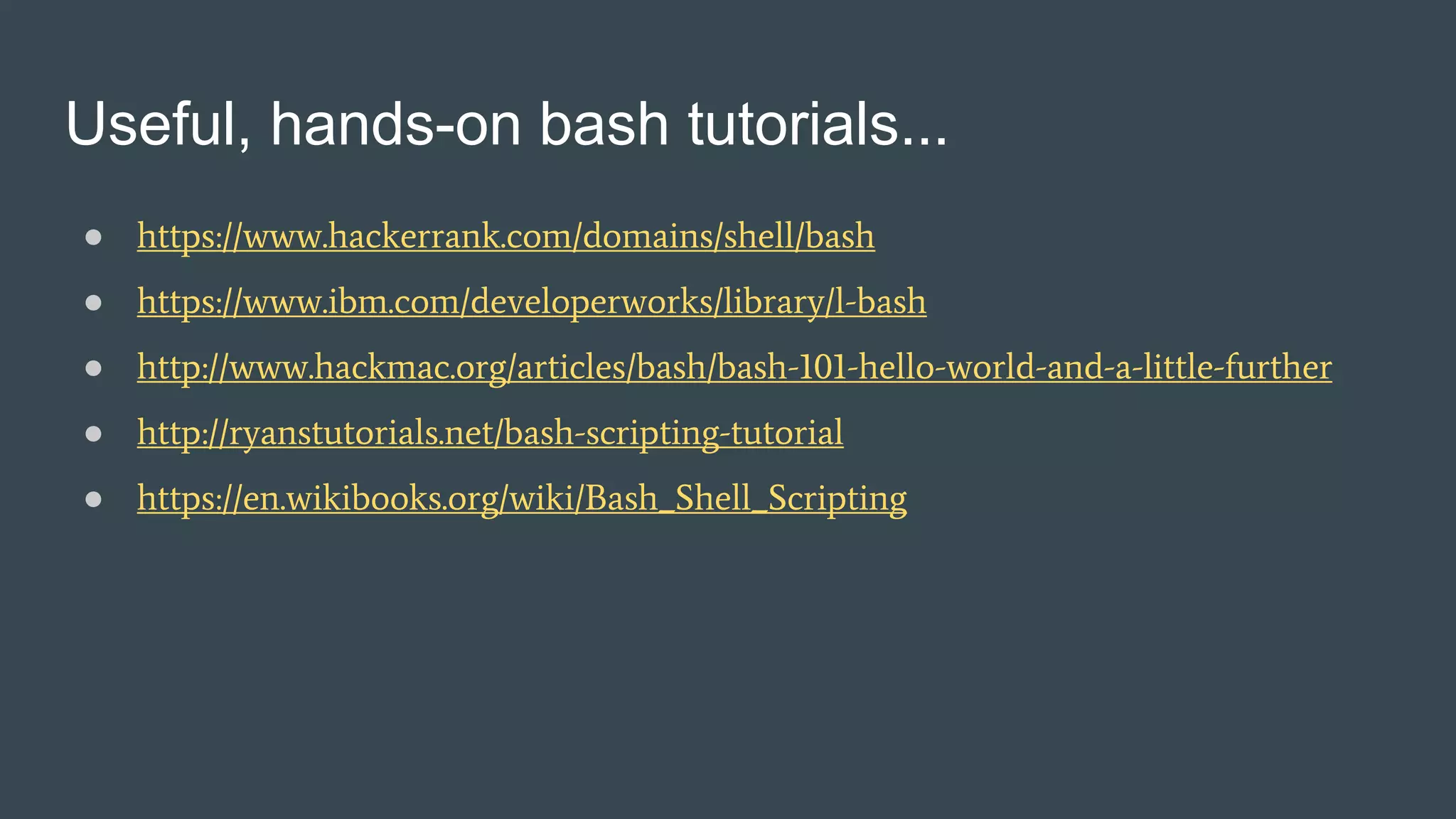 Useful, hands-on bash tutorials...
● https://www.hackerrank.com/domains/shell/bash
● https://www.ibm.com/developerworks/library/l-bash
● http://www.hackmac.org/articles/bash/bash-101-hello-world-and-a-little-further
● http://ryanstutorials.net/bash-scripting-tutorial
● https://en.wikibooks.org/wiki/Bash_Shell_Scripting
 